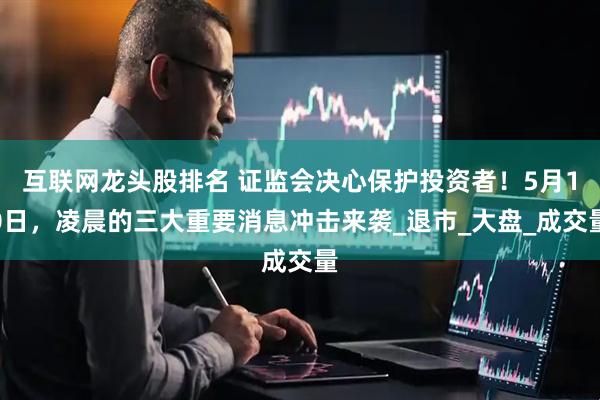 互联网龙头股排名 证监会决心保护投资者！5月10日，凌晨的三大重要消息冲击来袭_退市_大盘_成交量