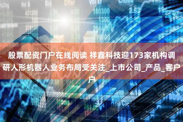 股票配资门户在线阅读 祥鑫科技迎173家机构调研人形机器人业务布局受关注_上市公司_产品_客户