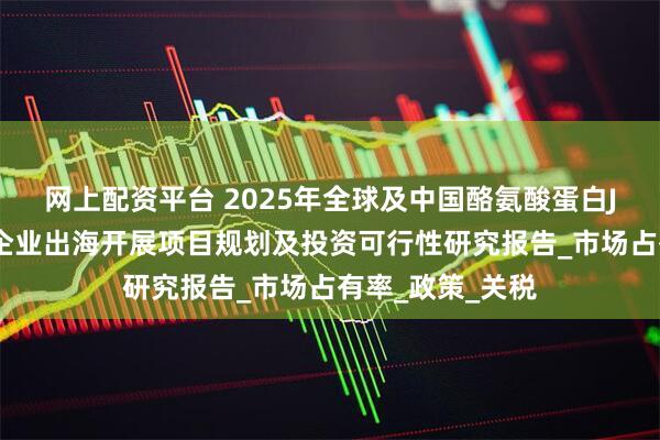 网上配资平台 2025年全球及中国酪氨酸蛋白JAK激酶抑制剂企业出海开展项目规划及投资可行性研究报告_市场占有率_政策_关税