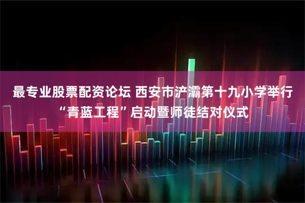 最专业股票配资论坛 西安市浐灞第十九小学举行“青蓝工程”启动暨师徒结对仪式