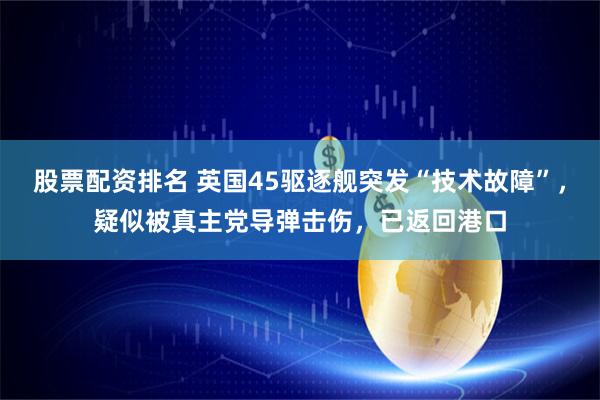股票配资排名 英国45驱逐舰突发“技术故障”，疑似被真主党导弹击伤，已返回港口