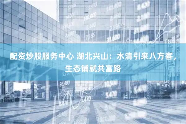 配资炒股服务中心 湖北兴山：水清引来八方客，生态铺就共富路