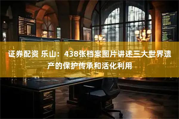 证券配资 乐山：438张档案图片讲述三大世界遗产的保护传承和活化利用