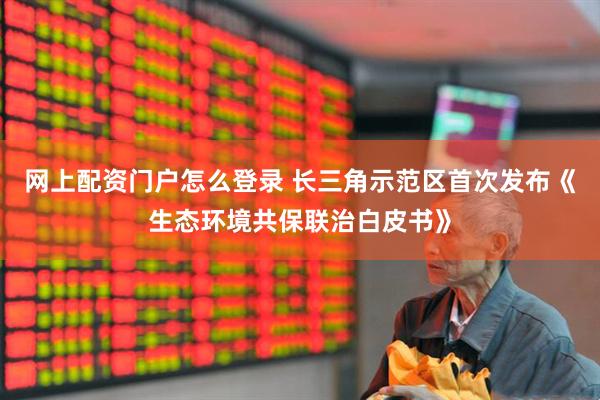 网上配资门户怎么登录 长三角示范区首次发布《生态环境共保联治白皮书》