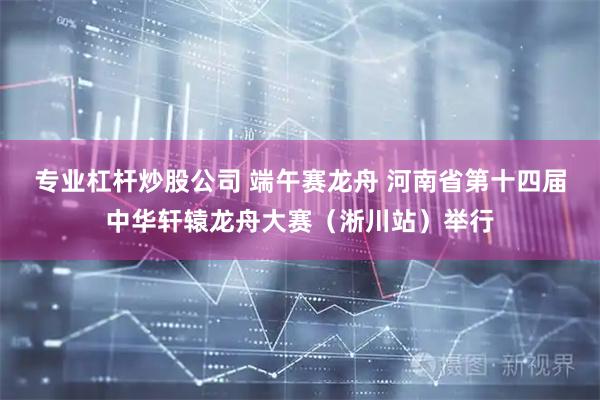 专业杠杆炒股公司 端午赛龙舟 河南省第十四届中华轩辕龙舟大赛（淅川站）举行