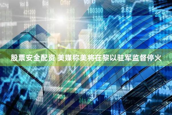 股票安全配资 美媒称美将在黎以驻军监督停火