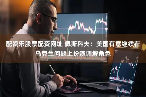 配资乐股票配资网址 佩斯科夫：美国有意继续在乌克兰问题上扮演调解角色