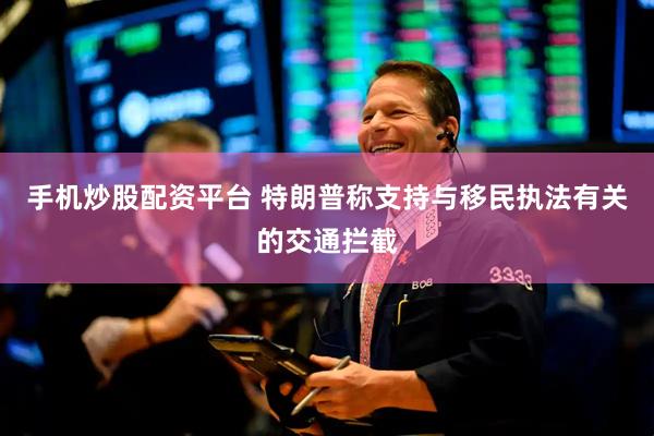 手机炒股配资平台 特朗普称支持与移民执法有关的交通拦截