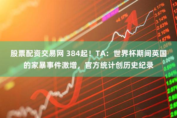 股票配资交易网 384起！TA：世界杯期间英国的家暴事件激增，官方统计创历史纪录