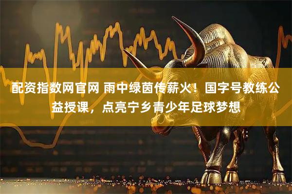 配资指数网官网 雨中绿茵传薪火！国字号教练公益授课，点亮宁乡青少年足球梦想